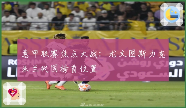 意甲联赛焦点大战:尤文图斯力克米兰巩固榜首位置