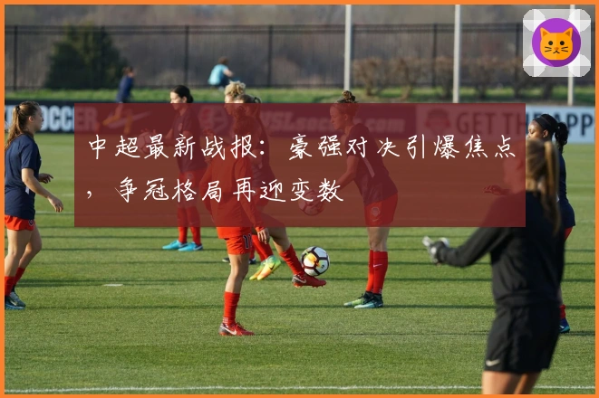 中超最新战报:豪强对决引爆焦点,争冠格局再迎变数