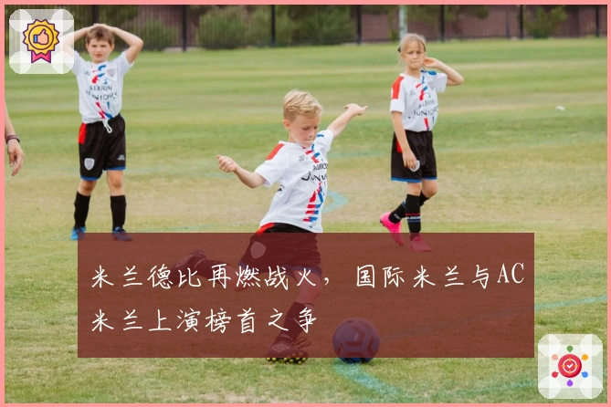 米兰德比再燃战火，国际米兰与AC米兰上演榜首之争