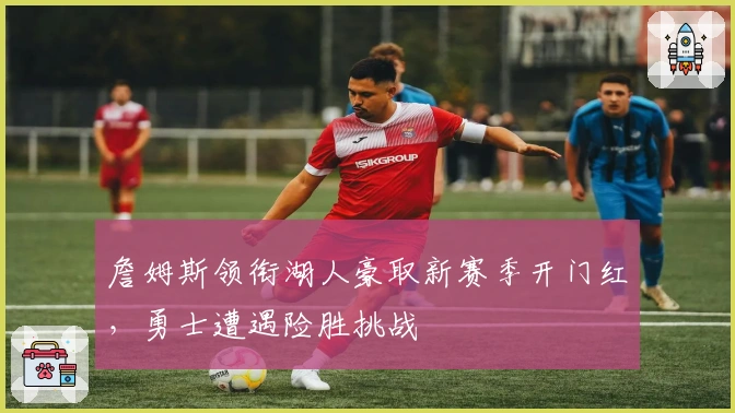 詹姆斯领衔湖人豪取新赛季开门红，勇士遭遇险胜挑战