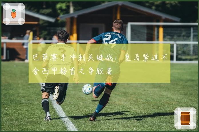 巴萨赛季冲刺关键战，皇马紧追不舍西甲榜首之争胶着